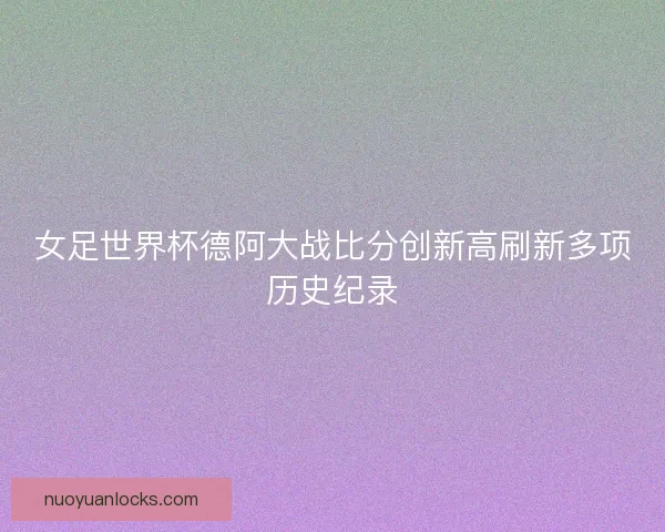 女足世界杯德阿大战比分创新高刷新多项历史纪录