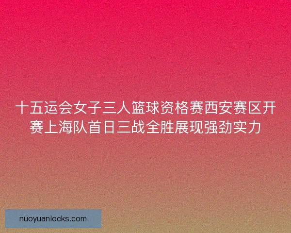 十五运会女子三人篮球资格赛西安赛区开赛上海队首日三战全胜展现强劲实力