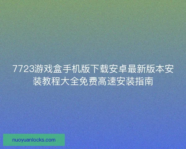 7723游戏盒手机版下载安卓最新版本安装教程大全免费高速安装指南 7723游戏盒手机版下载安卓最新版本安装教程大全免费高速安装指南