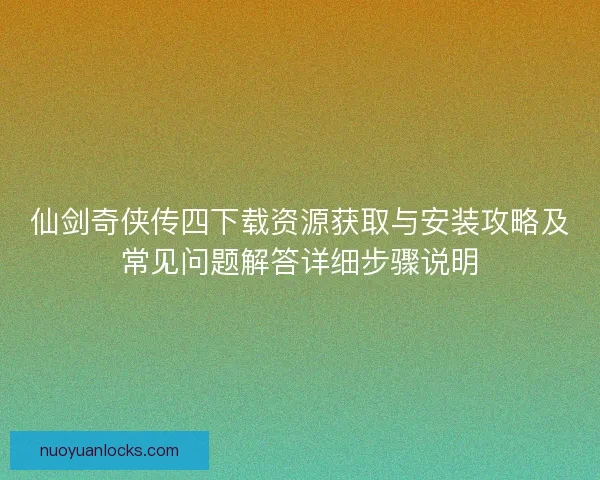 仙剑奇侠传四下载资源获取与安装攻略及常见问题解答详细步骤说明