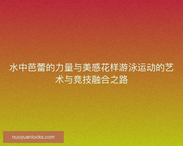 水中芭蕾的力量与美感花样游泳运动的艺术与竞技融合之路