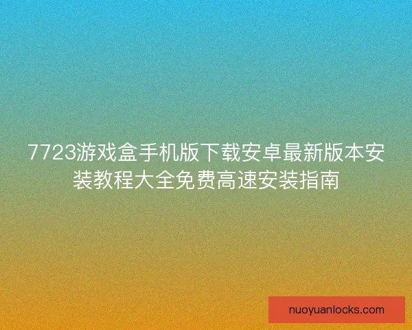 7723游戏盒手机版下载安卓最新版本安装教程大全免费高速安装指南