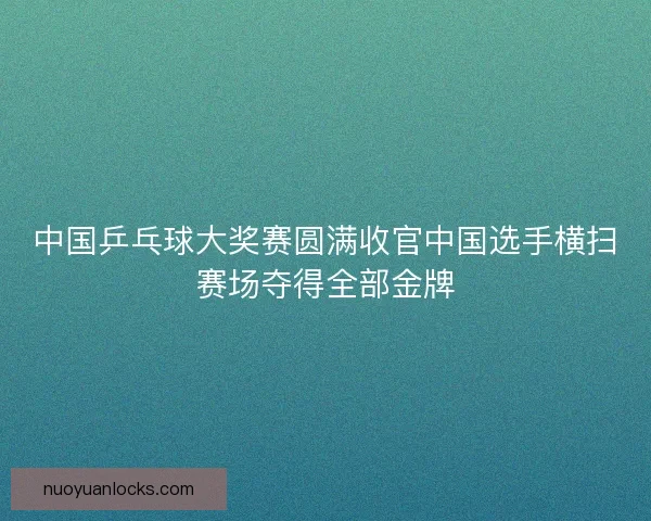 中国乒乓球大奖赛圆满收官中国选手横扫赛场夺得全部金牌