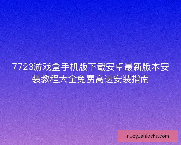7723游戏盒手机版下载安卓最新版本安装教程大全免费高速安装指南