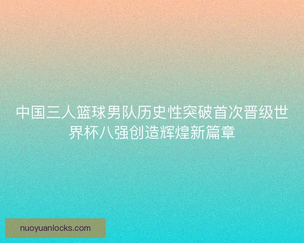 中国三人篮球男队历史性突破首次晋级世界杯八强创造辉煌新篇章