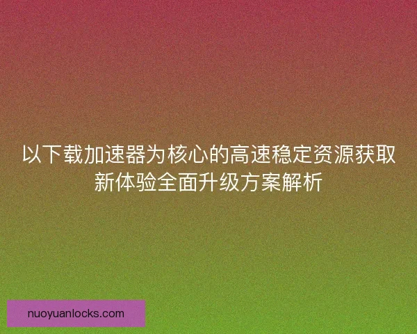 以下载加速器为核心的高速稳定资源获取新体验全面升级方案解析